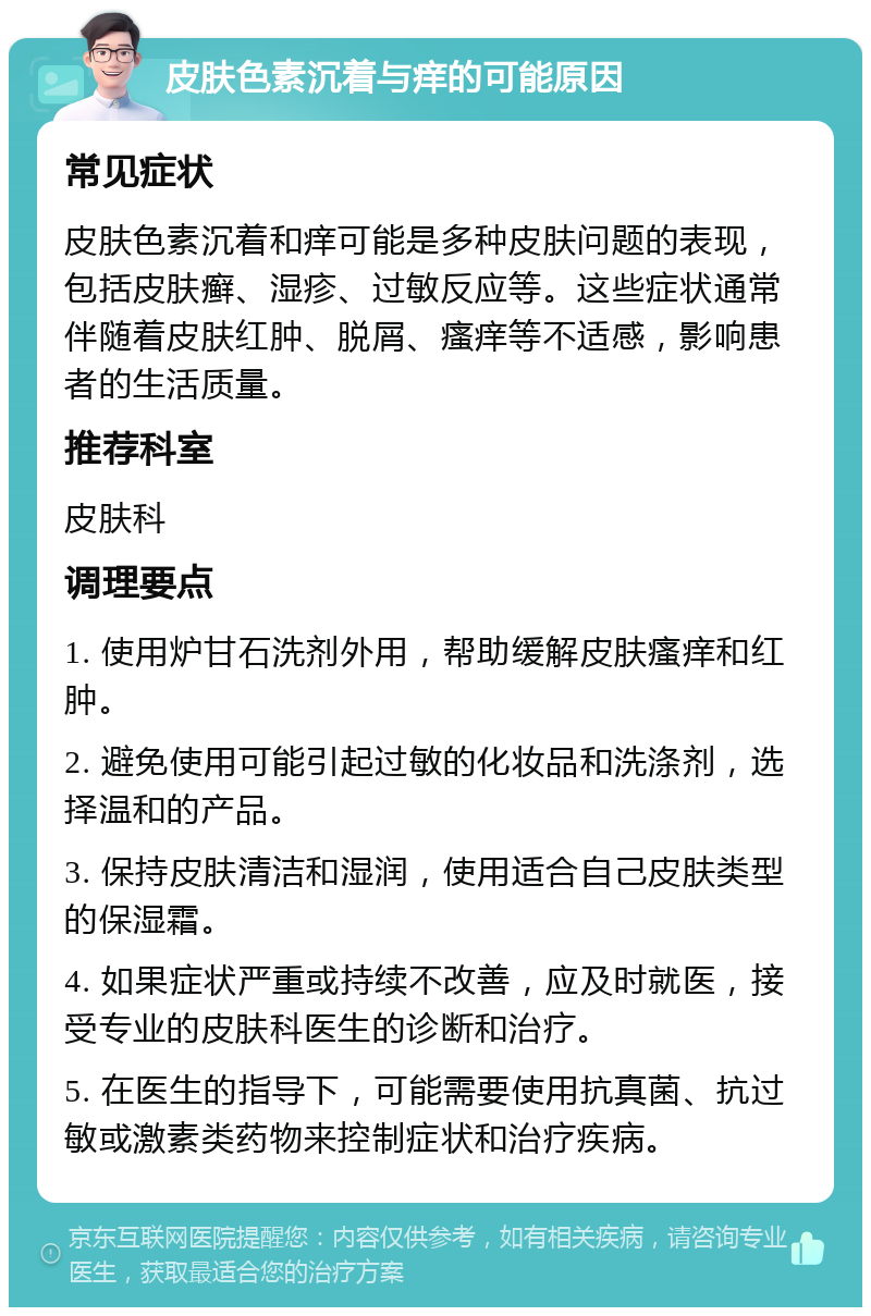 皮肤色素沉着与痒的可能原因 常见症状 皮肤色素沉着和痒可能是多种皮肤问题的表现，包括皮肤癣、湿疹、过敏反应等。这些症状通常伴随着皮肤红肿、脱屑、瘙痒等不适感，影响患者的生活质量。 推荐科室 皮肤科 调理要点 1. 使用炉甘石洗剂外用，帮助缓解皮肤瘙痒和红肿。 2. 避免使用可能引起过敏的化妆品和洗涤剂，选择温和的产品。 3. 保持皮肤清洁和湿润，使用适合自己皮肤类型的保湿霜。 4. 如果症状严重或持续不改善，应及时就医，接受专业的皮肤科医生的诊断和治疗。 5. 在医生的指导下，可能需要使用抗真菌、抗过敏或激素类药物来控制症状和治疗疾病。