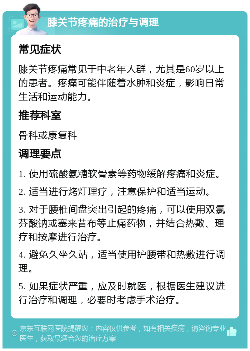 膝关节疼痛的治疗与调理 常见症状 膝关节疼痛常见于中老年人群，尤其是60岁以上的患者。疼痛可能伴随着水肿和炎症，影响日常生活和运动能力。 推荐科室 骨科或康复科 调理要点 1. 使用硫酸氨糖软骨素等药物缓解疼痛和炎症。 2. 适当进行烤灯理疗，注意保护和适当运动。 3. 对于腰椎间盘突出引起的疼痛，可以使用双氯芬酸钠或塞来昔布等止痛药物，并结合热敷、理疗和按摩进行治疗。 4. 避免久坐久站，适当使用护腰带和热敷进行调理。 5. 如果症状严重，应及时就医，根据医生建议进行治疗和调理，必要时考虑手术治疗。