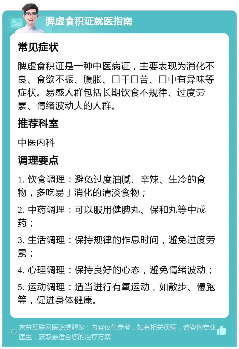 脾虚食积证就医指南 常见症状 脾虚食积证是一种中医病证，主要表现为消化不良、食欲不振、腹胀、口干口苦、口中有异味等症状。易感人群包括长期饮食不规律、过度劳累、情绪波动大的人群。 推荐科室 中医内科 调理要点 1. 饮食调理：避免过度油腻、辛辣、生冷的食物，多吃易于消化的清淡食物； 2. 中药调理：可以服用健脾丸、保和丸等中成药； 3. 生活调理：保持规律的作息时间，避免过度劳累； 4. 心理调理：保持良好的心态，避免情绪波动； 5. 运动调理：适当进行有氧运动，如散步、慢跑等，促进身体健康。