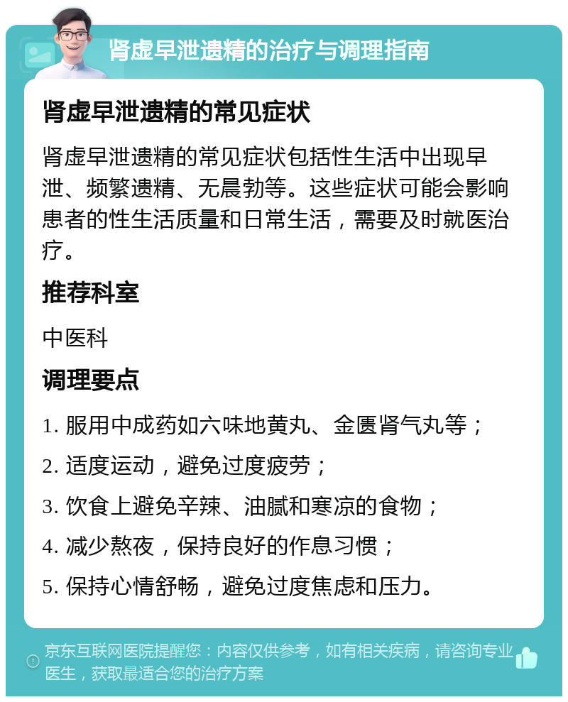 肾虚早泄遗精的治疗与调理指南 肾虚早泄遗精的常见症状 肾虚早泄遗精的常见症状包括性生活中出现早泄、频繁遗精、无晨勃等。这些症状可能会影响患者的性生活质量和日常生活，需要及时就医治疗。 推荐科室 中医科 调理要点 1. 服用中成药如六味地黄丸、金匮肾气丸等； 2. 适度运动，避免过度疲劳； 3. 饮食上避免辛辣、油腻和寒凉的食物； 4. 减少熬夜，保持良好的作息习惯； 5. 保持心情舒畅，避免过度焦虑和压力。