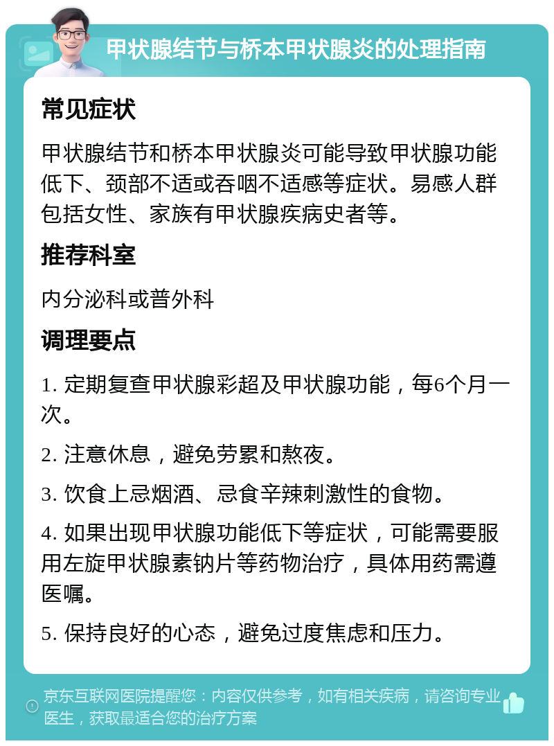 甲状腺结节与桥本甲状腺炎的处理指南 常见症状 甲状腺结节和桥本甲状腺炎可能导致甲状腺功能低下、颈部不适或吞咽不适感等症状。易感人群包括女性、家族有甲状腺疾病史者等。 推荐科室 内分泌科或普外科 调理要点 1. 定期复查甲状腺彩超及甲状腺功能，每6个月一次。 2. 注意休息，避免劳累和熬夜。 3. 饮食上忌烟酒、忌食辛辣刺激性的食物。 4. 如果出现甲状腺功能低下等症状，可能需要服用左旋甲状腺素钠片等药物治疗，具体用药需遵医嘱。 5. 保持良好的心态，避免过度焦虑和压力。