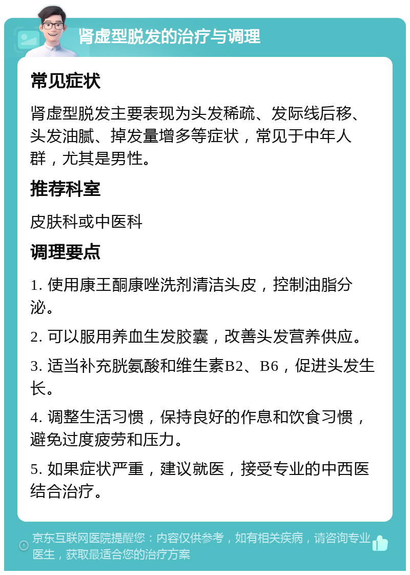 肾虚型脱发的治疗与调理 常见症状 肾虚型脱发主要表现为头发稀疏、发际线后移、头发油腻、掉发量增多等症状，常见于中年人群，尤其是男性。 推荐科室 皮肤科或中医科 调理要点 1. 使用康王酮康唑洗剂清洁头皮，控制油脂分泌。 2. 可以服用养血生发胶囊，改善头发营养供应。 3. 适当补充胱氨酸和维生素B2、B6，促进头发生长。 4. 调整生活习惯，保持良好的作息和饮食习惯，避免过度疲劳和压力。 5. 如果症状严重，建议就医，接受专业的中西医结合治疗。