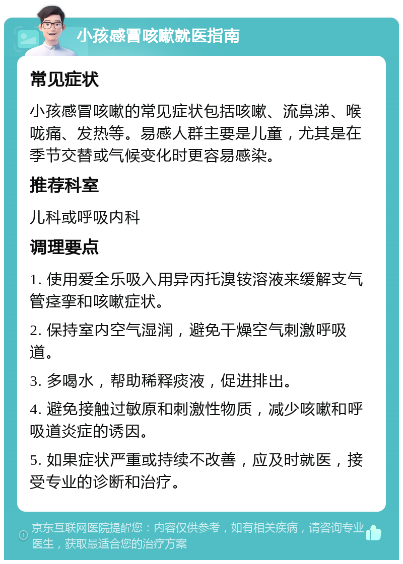 小孩感冒咳嗽就医指南 常见症状 小孩感冒咳嗽的常见症状包括咳嗽、流鼻涕、喉咙痛、发热等。易感人群主要是儿童，尤其是在季节交替或气候变化时更容易感染。 推荐科室 儿科或呼吸内科 调理要点 1. 使用爱全乐吸入用异丙托溴铵溶液来缓解支气管痉挛和咳嗽症状。 2. 保持室内空气湿润，避免干燥空气刺激呼吸道。 3. 多喝水，帮助稀释痰液，促进排出。 4. 避免接触过敏原和刺激性物质，减少咳嗽和呼吸道炎症的诱因。 5. 如果症状严重或持续不改善，应及时就医，接受专业的诊断和治疗。