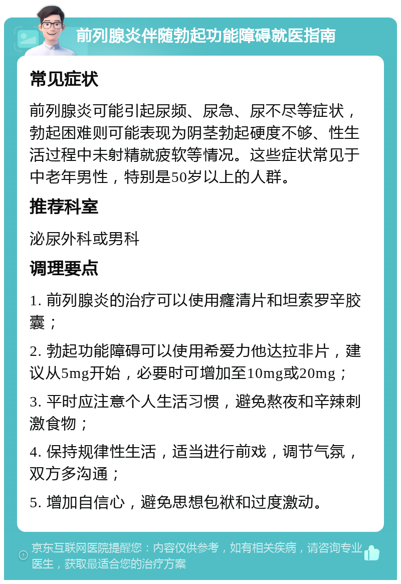 前列腺炎伴随勃起功能障碍就医指南 常见症状 前列腺炎可能引起尿频、尿急、尿不尽等症状，勃起困难则可能表现为阴茎勃起硬度不够、性生活过程中未射精就疲软等情况。这些症状常见于中老年男性，特别是50岁以上的人群。 推荐科室 泌尿外科或男科 调理要点 1. 前列腺炎的治疗可以使用癃清片和坦索罗辛胶囊； 2. 勃起功能障碍可以使用希爱力他达拉非片，建议从5mg开始，必要时可增加至10mg或20mg； 3. 平时应注意个人生活习惯，避免熬夜和辛辣刺激食物； 4. 保持规律性生活，适当进行前戏，调节气氛，双方多沟通； 5. 增加自信心，避免思想包袱和过度激动。