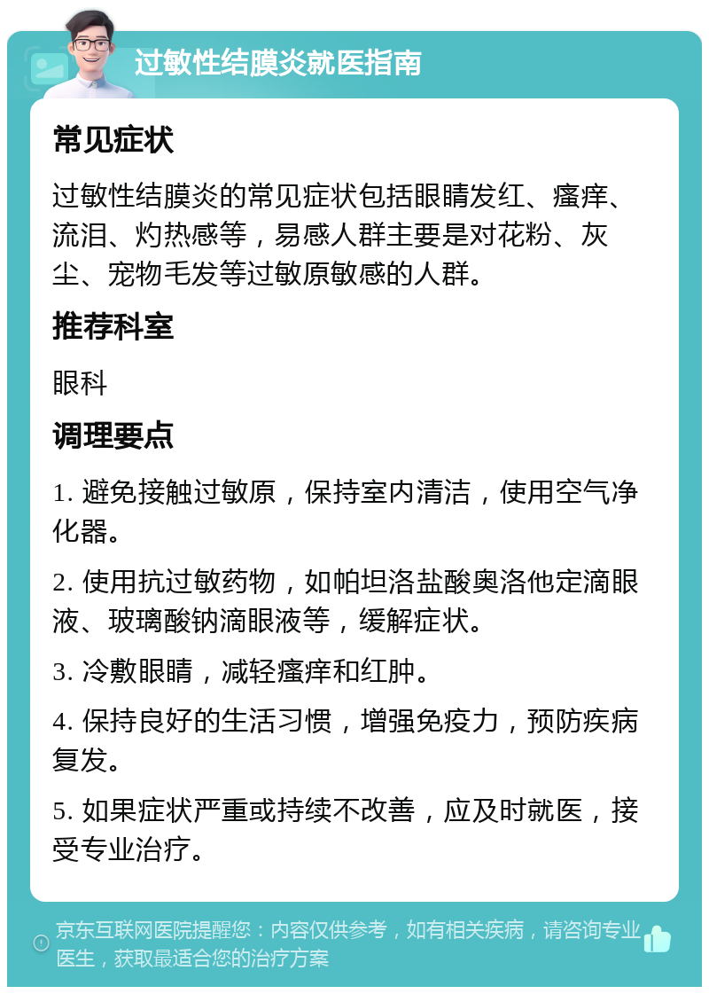 过敏性结膜炎就医指南 常见症状 过敏性结膜炎的常见症状包括眼睛发红、瘙痒、流泪、灼热感等，易感人群主要是对花粉、灰尘、宠物毛发等过敏原敏感的人群。 推荐科室 眼科 调理要点 1. 避免接触过敏原，保持室内清洁，使用空气净化器。 2. 使用抗过敏药物，如帕坦洛盐酸奥洛他定滴眼液、玻璃酸钠滴眼液等，缓解症状。 3. 冷敷眼睛，减轻瘙痒和红肿。 4. 保持良好的生活习惯，增强免疫力，预防疾病复发。 5. 如果症状严重或持续不改善，应及时就医，接受专业治疗。