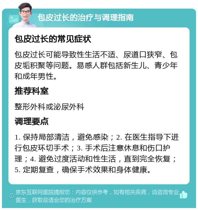 包皮过长的治疗与调理指南 包皮过长的常见症状 包皮过长可能导致性生活不适、尿道口狭窄、包皮垢积聚等问题。易感人群包括新生儿、青少年和成年男性。 推荐科室 整形外科或泌尿外科 调理要点 1. 保持局部清洁，避免感染；2. 在医生指导下进行包皮环切手术；3. 手术后注意休息和伤口护理；4. 避免过度活动和性生活，直到完全恢复；5. 定期复查，确保手术效果和身体健康。