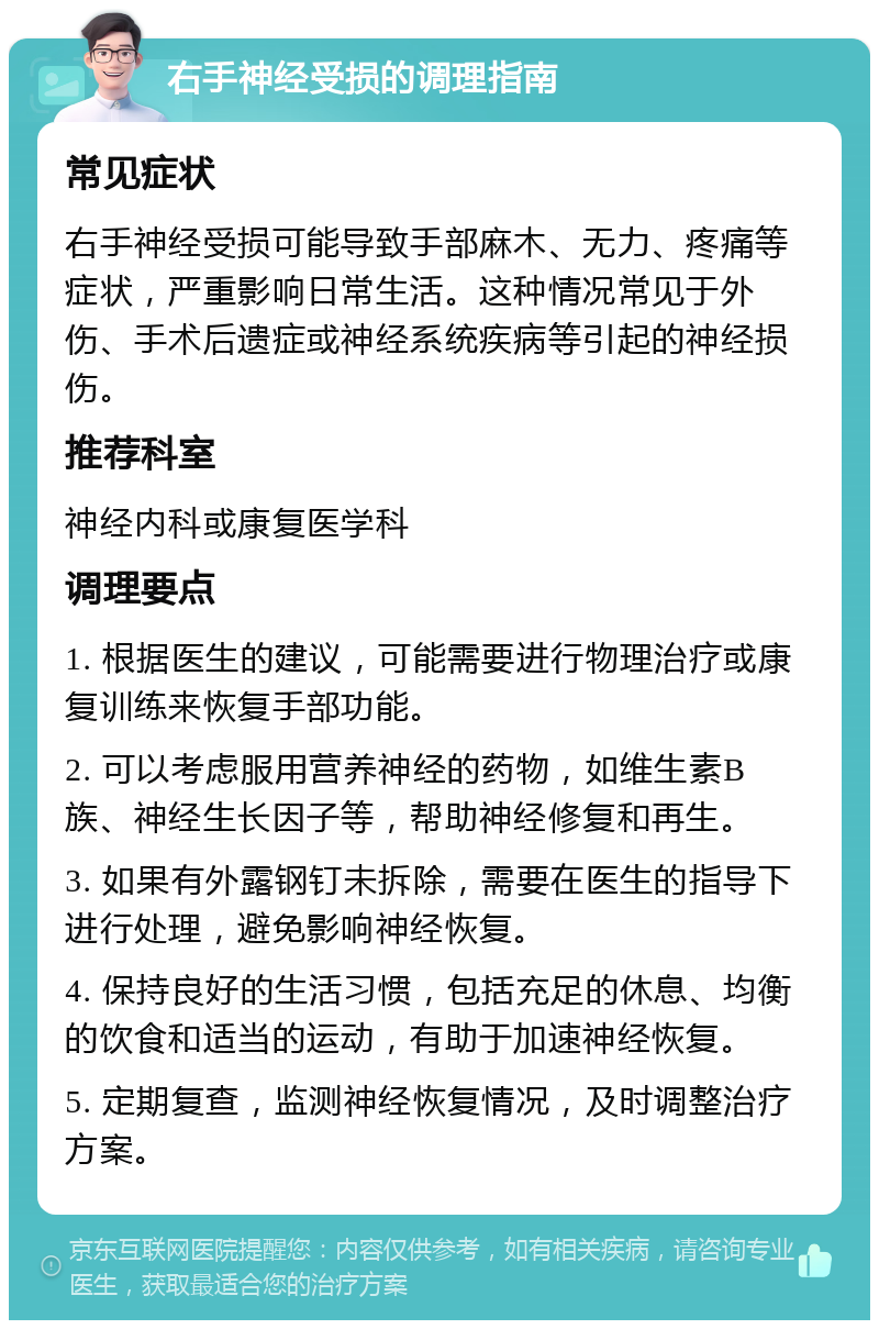 右手神经受损的调理指南 常见症状 右手神经受损可能导致手部麻木、无力、疼痛等症状，严重影响日常生活。这种情况常见于外伤、手术后遗症或神经系统疾病等引起的神经损伤。 推荐科室 神经内科或康复医学科 调理要点 1. 根据医生的建议，可能需要进行物理治疗或康复训练来恢复手部功能。 2. 可以考虑服用营养神经的药物，如维生素B族、神经生长因子等，帮助神经修复和再生。 3. 如果有外露钢钉未拆除，需要在医生的指导下进行处理，避免影响神经恢复。 4. 保持良好的生活习惯，包括充足的休息、均衡的饮食和适当的运动，有助于加速神经恢复。 5. 定期复查，监测神经恢复情况，及时调整治疗方案。