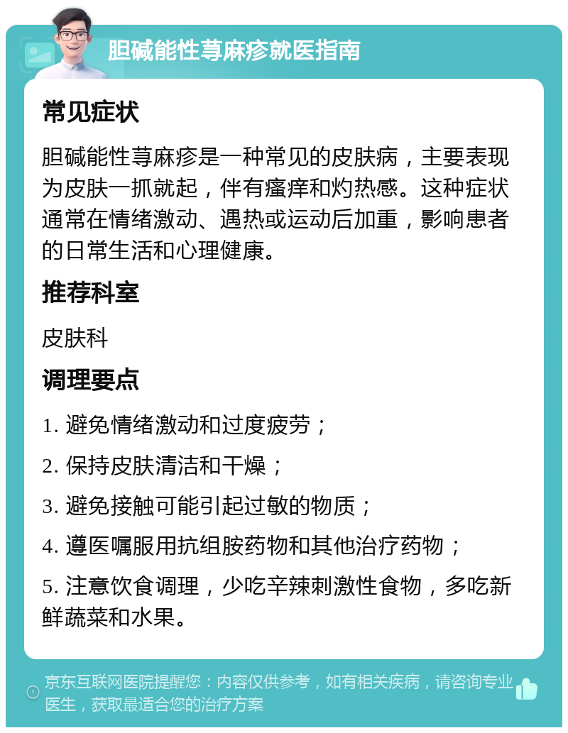 胆碱能性荨麻疹就医指南 常见症状 胆碱能性荨麻疹是一种常见的皮肤病，主要表现为皮肤一抓就起，伴有瘙痒和灼热感。这种症状通常在情绪激动、遇热或运动后加重，影响患者的日常生活和心理健康。 推荐科室 皮肤科 调理要点 1. 避免情绪激动和过度疲劳； 2. 保持皮肤清洁和干燥； 3. 避免接触可能引起过敏的物质； 4. 遵医嘱服用抗组胺药物和其他治疗药物； 5. 注意饮食调理，少吃辛辣刺激性食物，多吃新鲜蔬菜和水果。