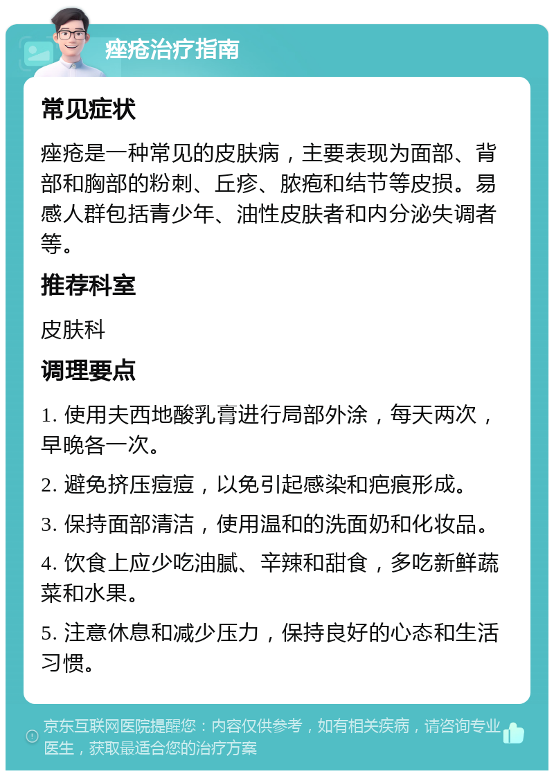 痤疮治疗指南 常见症状 痤疮是一种常见的皮肤病，主要表现为面部、背部和胸部的粉刺、丘疹、脓疱和结节等皮损。易感人群包括青少年、油性皮肤者和内分泌失调者等。 推荐科室 皮肤科 调理要点 1. 使用夫西地酸乳膏进行局部外涂，每天两次，早晚各一次。 2. 避免挤压痘痘，以免引起感染和疤痕形成。 3. 保持面部清洁，使用温和的洗面奶和化妆品。 4. 饮食上应少吃油腻、辛辣和甜食，多吃新鲜蔬菜和水果。 5. 注意休息和减少压力，保持良好的心态和生活习惯。