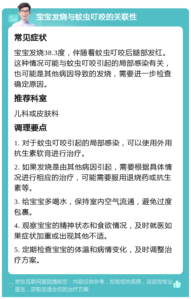 宝宝发烧与蚊虫叮咬的关联性 常见症状 宝宝发烧38.3度，伴随着蚊虫叮咬后腿部发红。这种情况可能与蚊虫叮咬引起的局部感染有关，也可能是其他病因导致的发烧，需要进一步检查确定原因。 推荐科室 儿科或皮肤科 调理要点 1. 对于蚊虫叮咬引起的局部感染，可以使用外用抗生素软膏进行治疗。 2. 如果发烧是由其他病因引起，需要根据具体情况进行相应的治疗，可能需要服用退烧药或抗生素等。 3. 给宝宝多喝水，保持室内空气流通，避免过度包裹。 4. 观察宝宝的精神状态和食欲情况，及时就医如果症状加重或出现其他不适。 5. 定期检查宝宝的体温和病情变化，及时调整治疗方案。