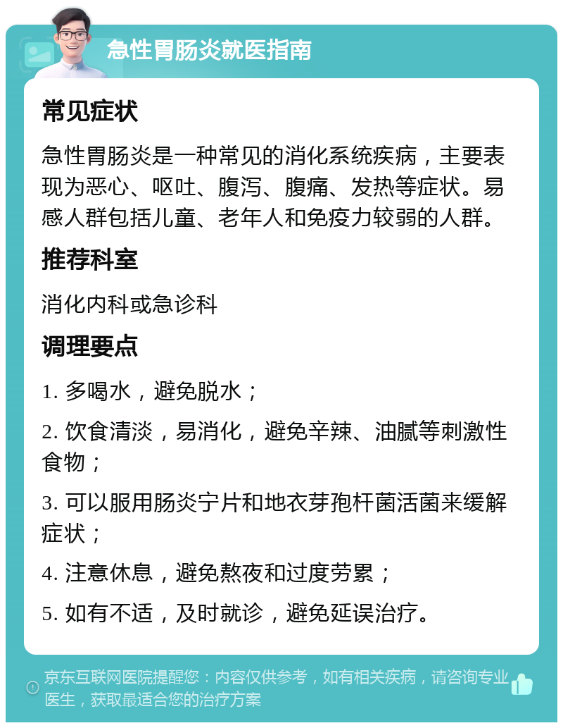 急性胃肠炎就医指南 常见症状 急性胃肠炎是一种常见的消化系统疾病，主要表现为恶心、呕吐、腹泻、腹痛、发热等症状。易感人群包括儿童、老年人和免疫力较弱的人群。 推荐科室 消化内科或急诊科 调理要点 1. 多喝水，避免脱水； 2. 饮食清淡，易消化，避免辛辣、油腻等刺激性食物； 3. 可以服用肠炎宁片和地衣芽孢杆菌活菌来缓解症状； 4. 注意休息，避免熬夜和过度劳累； 5. 如有不适，及时就诊，避免延误治疗。