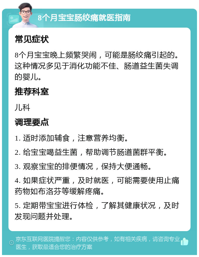 8个月宝宝肠绞痛就医指南 常见症状 8个月宝宝晚上频繁哭闹，可能是肠绞痛引起的。这种情况多见于消化功能不佳、肠道益生菌失调的婴儿。 推荐科室 儿科 调理要点 1. 适时添加辅食，注意营养均衡。 2. 给宝宝喝益生菌，帮助调节肠道菌群平衡。 3. 观察宝宝的排便情况，保持大便通畅。 4. 如果症状严重，及时就医，可能需要使用止痛药物如布洛芬等缓解疼痛。 5. 定期带宝宝进行体检，了解其健康状况，及时发现问题并处理。