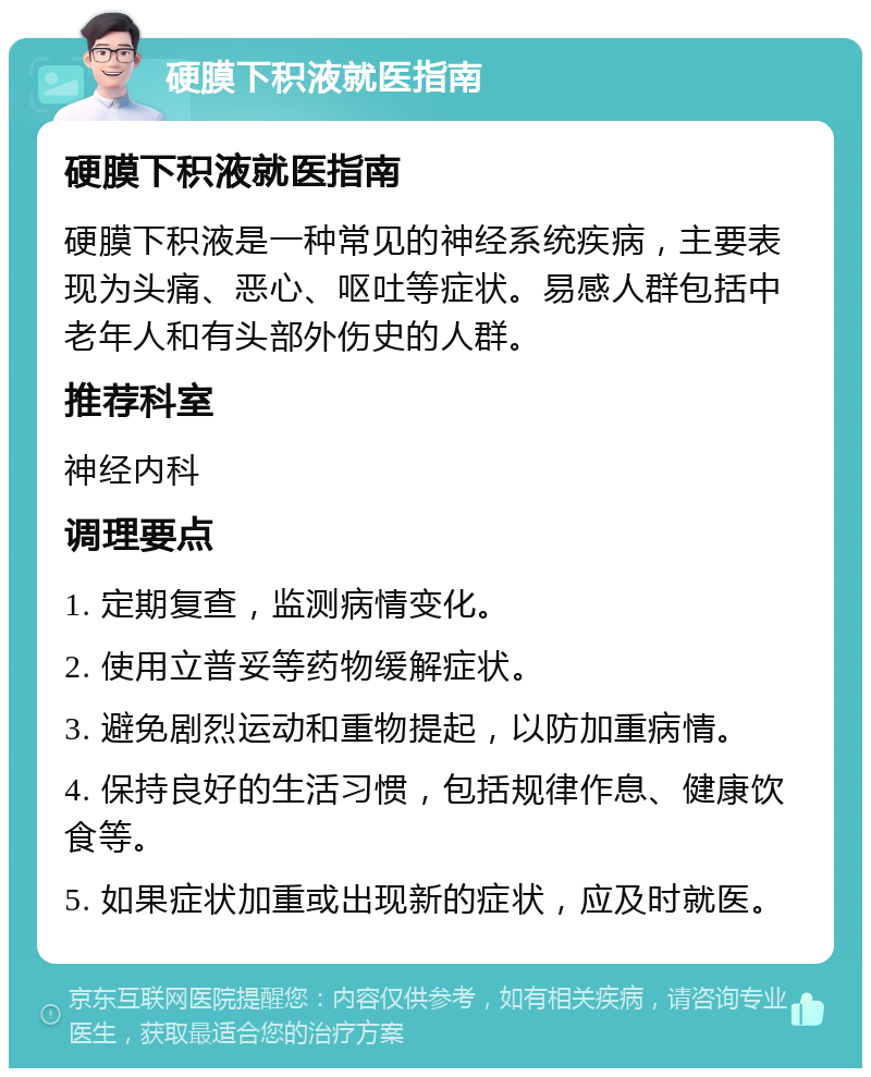 硬膜下积液就医指南 硬膜下积液就医指南 硬膜下积液是一种常见的神经系统疾病，主要表现为头痛、恶心、呕吐等症状。易感人群包括中老年人和有头部外伤史的人群。 推荐科室 神经内科 调理要点 1. 定期复查，监测病情变化。 2. 使用立普妥等药物缓解症状。 3. 避免剧烈运动和重物提起，以防加重病情。 4. 保持良好的生活习惯，包括规律作息、健康饮食等。 5. 如果症状加重或出现新的症状，应及时就医。