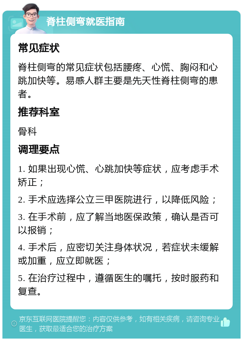 脊柱侧弯就医指南 常见症状 脊柱侧弯的常见症状包括腰疼、心慌、胸闷和心跳加快等。易感人群主要是先天性脊柱侧弯的患者。 推荐科室 骨科 调理要点 1. 如果出现心慌、心跳加快等症状，应考虑手术矫正； 2. 手术应选择公立三甲医院进行，以降低风险； 3. 在手术前，应了解当地医保政策，确认是否可以报销； 4. 手术后，应密切关注身体状况，若症状未缓解或加重，应立即就医； 5. 在治疗过程中，遵循医生的嘱托，按时服药和复查。