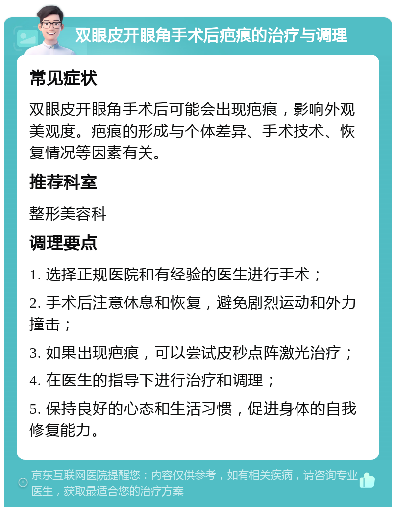 双眼皮开眼角手术后疤痕的治疗与调理 常见症状 双眼皮开眼角手术后可能会出现疤痕，影响外观美观度。疤痕的形成与个体差异、手术技术、恢复情况等因素有关。 推荐科室 整形美容科 调理要点 1. 选择正规医院和有经验的医生进行手术； 2. 手术后注意休息和恢复，避免剧烈运动和外力撞击； 3. 如果出现疤痕，可以尝试皮秒点阵激光治疗； 4. 在医生的指导下进行治疗和调理； 5. 保持良好的心态和生活习惯，促进身体的自我修复能力。