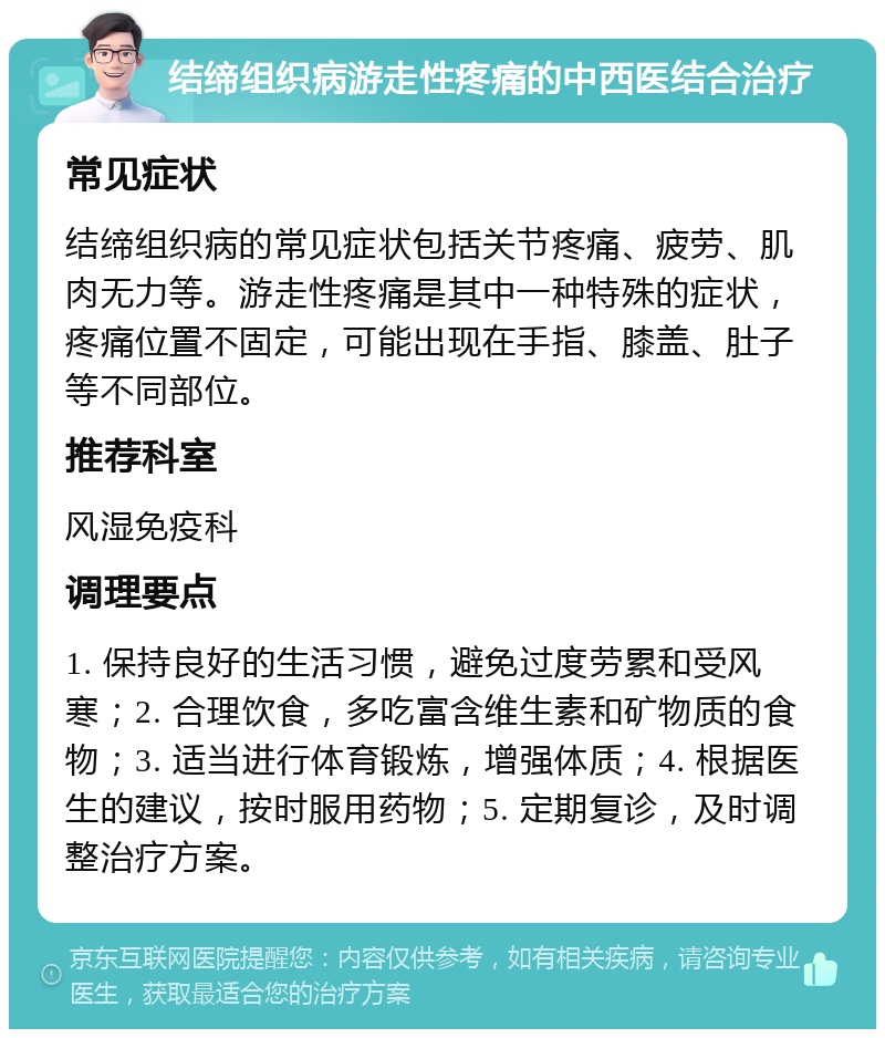 结缔组织病游走性疼痛的中西医结合治疗 常见症状 结缔组织病的常见症状包括关节疼痛、疲劳、肌肉无力等。游走性疼痛是其中一种特殊的症状，疼痛位置不固定，可能出现在手指、膝盖、肚子等不同部位。 推荐科室 风湿免疫科 调理要点 1. 保持良好的生活习惯，避免过度劳累和受风寒；2. 合理饮食，多吃富含维生素和矿物质的食物；3. 适当进行体育锻炼，增强体质；4. 根据医生的建议，按时服用药物；5. 定期复诊，及时调整治疗方案。