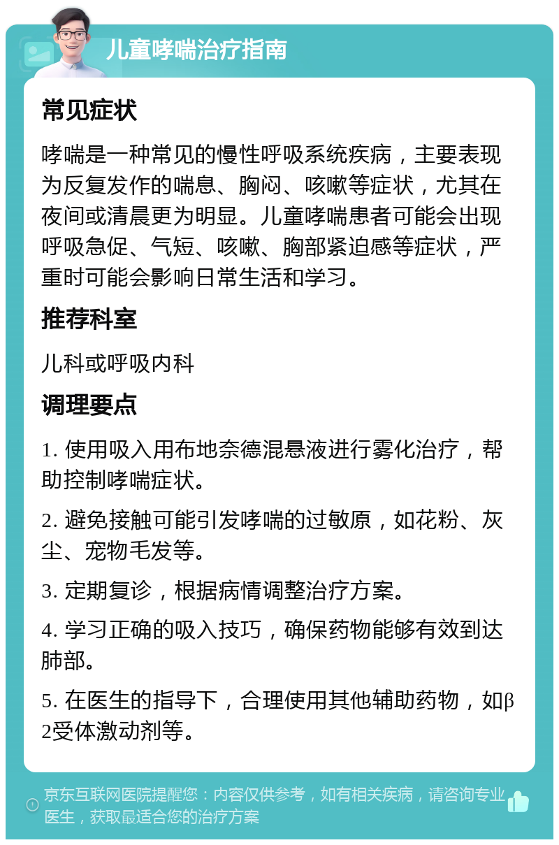 儿童哮喘治疗指南 常见症状 哮喘是一种常见的慢性呼吸系统疾病，主要表现为反复发作的喘息、胸闷、咳嗽等症状，尤其在夜间或清晨更为明显。儿童哮喘患者可能会出现呼吸急促、气短、咳嗽、胸部紧迫感等症状，严重时可能会影响日常生活和学习。 推荐科室 儿科或呼吸内科 调理要点 1. 使用吸入用布地奈德混悬液进行雾化治疗，帮助控制哮喘症状。 2. 避免接触可能引发哮喘的过敏原，如花粉、灰尘、宠物毛发等。 3. 定期复诊，根据病情调整治疗方案。 4. 学习正确的吸入技巧，确保药物能够有效到达肺部。 5. 在医生的指导下，合理使用其他辅助药物，如β2受体激动剂等。