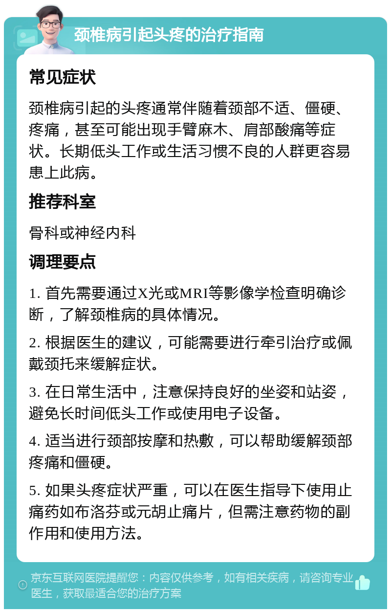 颈椎病引起头疼的治疗指南 常见症状 颈椎病引起的头疼通常伴随着颈部不适、僵硬、疼痛，甚至可能出现手臂麻木、肩部酸痛等症状。长期低头工作或生活习惯不良的人群更容易患上此病。 推荐科室 骨科或神经内科 调理要点 1. 首先需要通过X光或MRI等影像学检查明确诊断，了解颈椎病的具体情况。 2. 根据医生的建议，可能需要进行牵引治疗或佩戴颈托来缓解症状。 3. 在日常生活中，注意保持良好的坐姿和站姿，避免长时间低头工作或使用电子设备。 4. 适当进行颈部按摩和热敷，可以帮助缓解颈部疼痛和僵硬。 5. 如果头疼症状严重，可以在医生指导下使用止痛药如布洛芬或元胡止痛片，但需注意药物的副作用和使用方法。