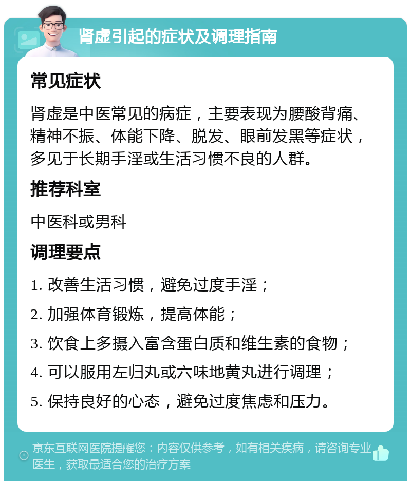 肾虚引起的症状及调理指南 常见症状 肾虚是中医常见的病症，主要表现为腰酸背痛、精神不振、体能下降、脱发、眼前发黑等症状，多见于长期手淫或生活习惯不良的人群。 推荐科室 中医科或男科 调理要点 1. 改善生活习惯，避免过度手淫； 2. 加强体育锻炼，提高体能； 3. 饮食上多摄入富含蛋白质和维生素的食物； 4. 可以服用左归丸或六味地黄丸进行调理； 5. 保持良好的心态，避免过度焦虑和压力。