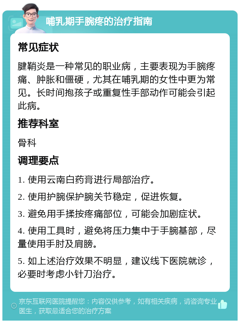 哺乳期手腕疼的治疗指南 常见症状 腱鞘炎是一种常见的职业病，主要表现为手腕疼痛、肿胀和僵硬，尤其在哺乳期的女性中更为常见。长时间抱孩子或重复性手部动作可能会引起此病。 推荐科室 骨科 调理要点 1. 使用云南白药膏进行局部治疗。 2. 使用护腕保护腕关节稳定，促进恢复。 3. 避免用手揉按疼痛部位，可能会加剧症状。 4. 使用工具时，避免将压力集中于手腕基部，尽量使用手肘及肩膀。 5. 如上述治疗效果不明显，建议线下医院就诊，必要时考虑小针刀治疗。