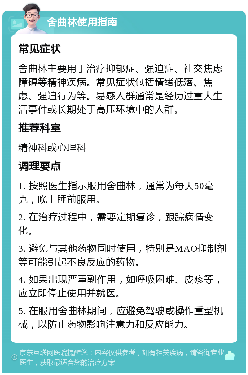 舍曲林使用指南 常见症状 舍曲林主要用于治疗抑郁症、强迫症、社交焦虑障碍等精神疾病。常见症状包括情绪低落、焦虑、强迫行为等。易感人群通常是经历过重大生活事件或长期处于高压环境中的人群。 推荐科室 精神科或心理科 调理要点 1. 按照医生指示服用舍曲林，通常为每天50毫克，晚上睡前服用。 2. 在治疗过程中，需要定期复诊，跟踪病情变化。 3. 避免与其他药物同时使用，特别是MAO抑制剂等可能引起不良反应的药物。 4. 如果出现严重副作用，如呼吸困难、皮疹等，应立即停止使用并就医。 5. 在服用舍曲林期间，应避免驾驶或操作重型机械，以防止药物影响注意力和反应能力。