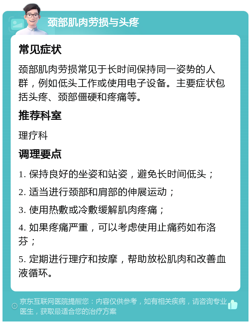 颈部肌肉劳损与头疼 常见症状 颈部肌肉劳损常见于长时间保持同一姿势的人群，例如低头工作或使用电子设备。主要症状包括头疼、颈部僵硬和疼痛等。 推荐科室 理疗科 调理要点 1. 保持良好的坐姿和站姿，避免长时间低头； 2. 适当进行颈部和肩部的伸展运动； 3. 使用热敷或冷敷缓解肌肉疼痛； 4. 如果疼痛严重，可以考虑使用止痛药如布洛芬； 5. 定期进行理疗和按摩，帮助放松肌肉和改善血液循环。