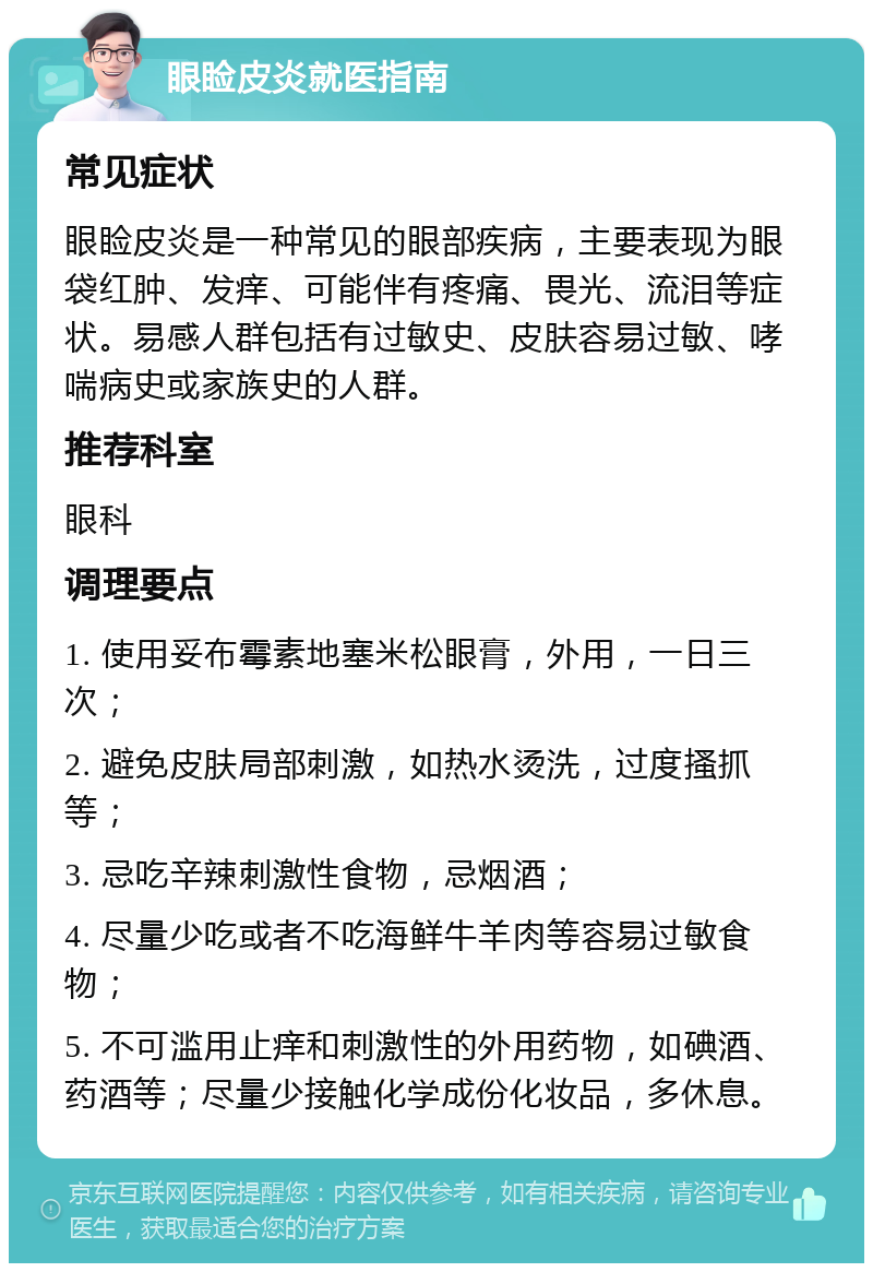 眼睑皮炎就医指南 常见症状 眼睑皮炎是一种常见的眼部疾病，主要表现为眼袋红肿、发痒、可能伴有疼痛、畏光、流泪等症状。易感人群包括有过敏史、皮肤容易过敏、哮喘病史或家族史的人群。 推荐科室 眼科 调理要点 1. 使用妥布霉素地塞米松眼膏，外用，一日三次； 2. 避免皮肤局部刺激，如热水烫洗，过度搔抓等； 3. 忌吃辛辣刺激性食物，忌烟酒； 4. 尽量少吃或者不吃海鲜牛羊肉等容易过敏食物； 5. 不可滥用止痒和刺激性的外用药物，如碘酒、药酒等；尽量少接触化学成份化妆品，多休息。