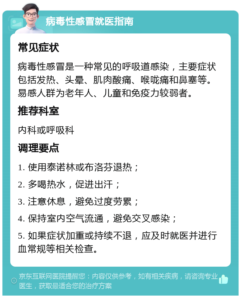 病毒性感冒就医指南 常见症状 病毒性感冒是一种常见的呼吸道感染，主要症状包括发热、头晕、肌肉酸痛、喉咙痛和鼻塞等。易感人群为老年人、儿童和免疫力较弱者。 推荐科室 内科或呼吸科 调理要点 1. 使用泰诺林或布洛芬退热； 2. 多喝热水，促进出汗； 3. 注意休息，避免过度劳累； 4. 保持室内空气流通，避免交叉感染； 5. 如果症状加重或持续不退，应及时就医并进行血常规等相关检查。