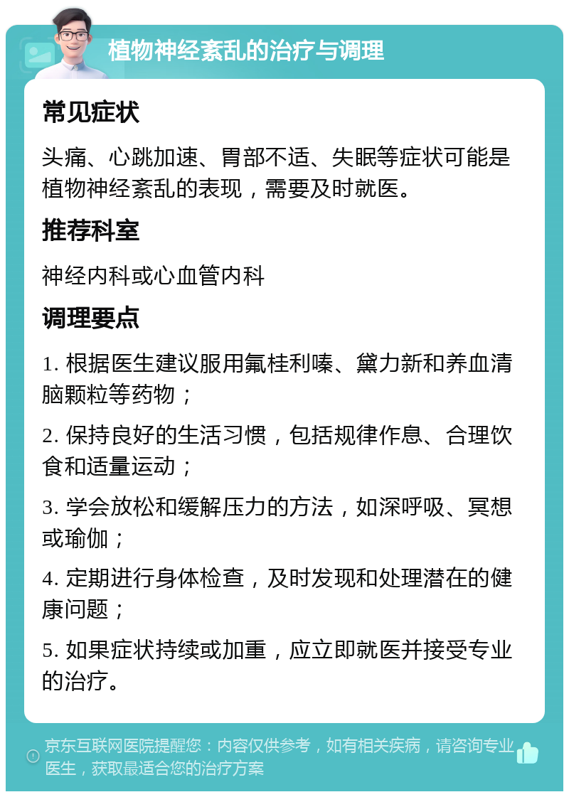 植物神经紊乱的治疗与调理 常见症状 头痛、心跳加速、胃部不适、失眠等症状可能是植物神经紊乱的表现，需要及时就医。 推荐科室 神经内科或心血管内科 调理要点 1. 根据医生建议服用氟桂利嗪、黛力新和养血清脑颗粒等药物； 2. 保持良好的生活习惯，包括规律作息、合理饮食和适量运动； 3. 学会放松和缓解压力的方法，如深呼吸、冥想或瑜伽； 4. 定期进行身体检查，及时发现和处理潜在的健康问题； 5. 如果症状持续或加重，应立即就医并接受专业的治疗。