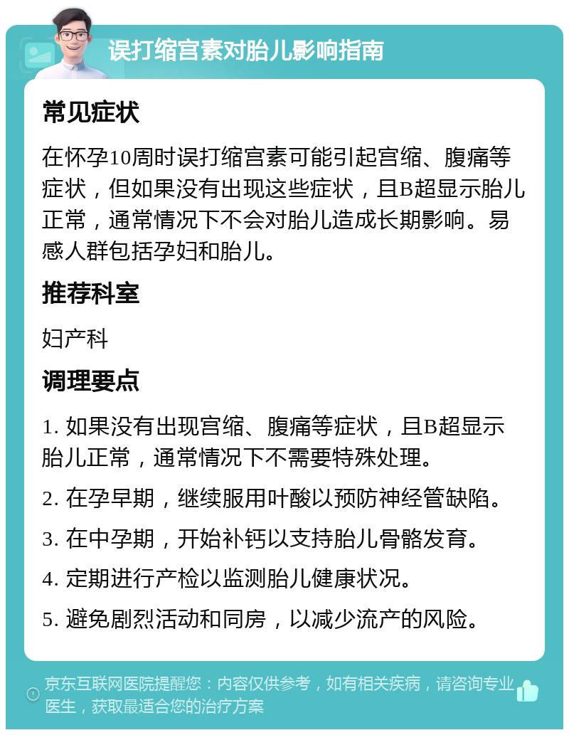 误打缩宫素对胎儿影响指南 常见症状 在怀孕10周时误打缩宫素可能引起宫缩、腹痛等症状，但如果没有出现这些症状，且B超显示胎儿正常，通常情况下不会对胎儿造成长期影响。易感人群包括孕妇和胎儿。 推荐科室 妇产科 调理要点 1. 如果没有出现宫缩、腹痛等症状，且B超显示胎儿正常，通常情况下不需要特殊处理。 2. 在孕早期，继续服用叶酸以预防神经管缺陷。 3. 在中孕期，开始补钙以支持胎儿骨骼发育。 4. 定期进行产检以监测胎儿健康状况。 5. 避免剧烈活动和同房，以减少流产的风险。