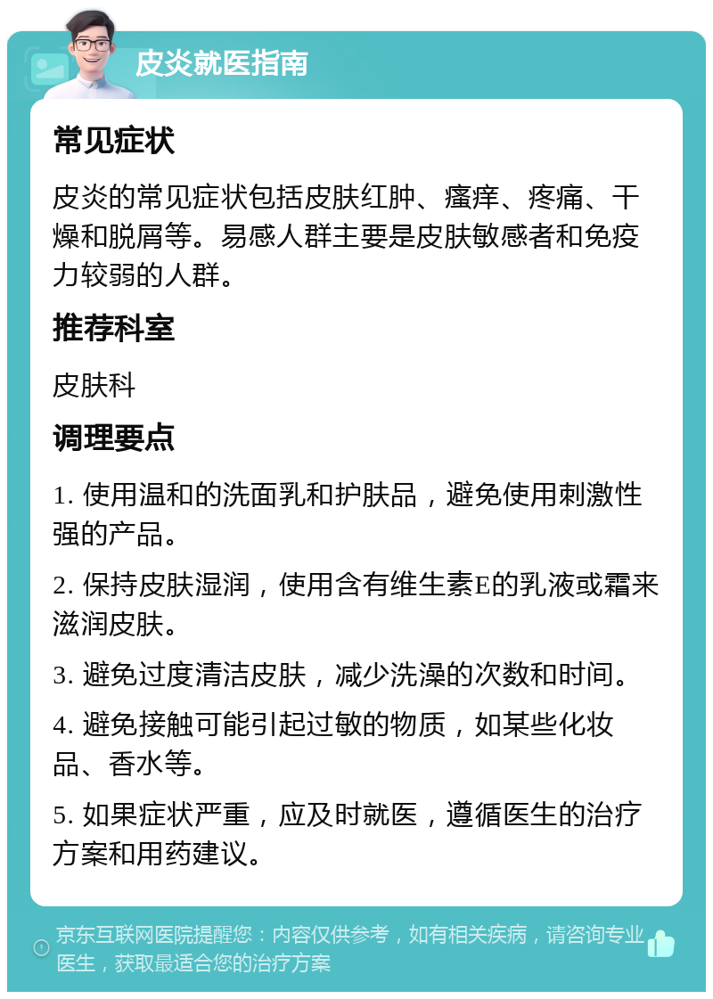 皮炎就医指南 常见症状 皮炎的常见症状包括皮肤红肿、瘙痒、疼痛、干燥和脱屑等。易感人群主要是皮肤敏感者和免疫力较弱的人群。 推荐科室 皮肤科 调理要点 1. 使用温和的洗面乳和护肤品，避免使用刺激性强的产品。 2. 保持皮肤湿润，使用含有维生素E的乳液或霜来滋润皮肤。 3. 避免过度清洁皮肤，减少洗澡的次数和时间。 4. 避免接触可能引起过敏的物质，如某些化妆品、香水等。 5. 如果症状严重，应及时就医，遵循医生的治疗方案和用药建议。