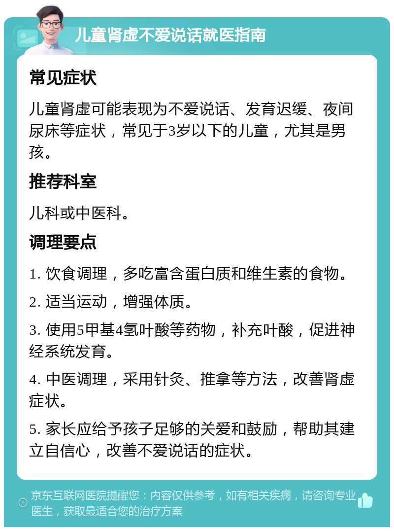 儿童肾虚不爱说话就医指南 常见症状 儿童肾虚可能表现为不爱说话、发育迟缓、夜间尿床等症状，常见于3岁以下的儿童，尤其是男孩。 推荐科室 儿科或中医科。 调理要点 1. 饮食调理，多吃富含蛋白质和维生素的食物。 2. 适当运动，增强体质。 3. 使用5甲基4氢叶酸等药物，补充叶酸，促进神经系统发育。 4. 中医调理，采用针灸、推拿等方法，改善肾虚症状。 5. 家长应给予孩子足够的关爱和鼓励，帮助其建立自信心，改善不爱说话的症状。