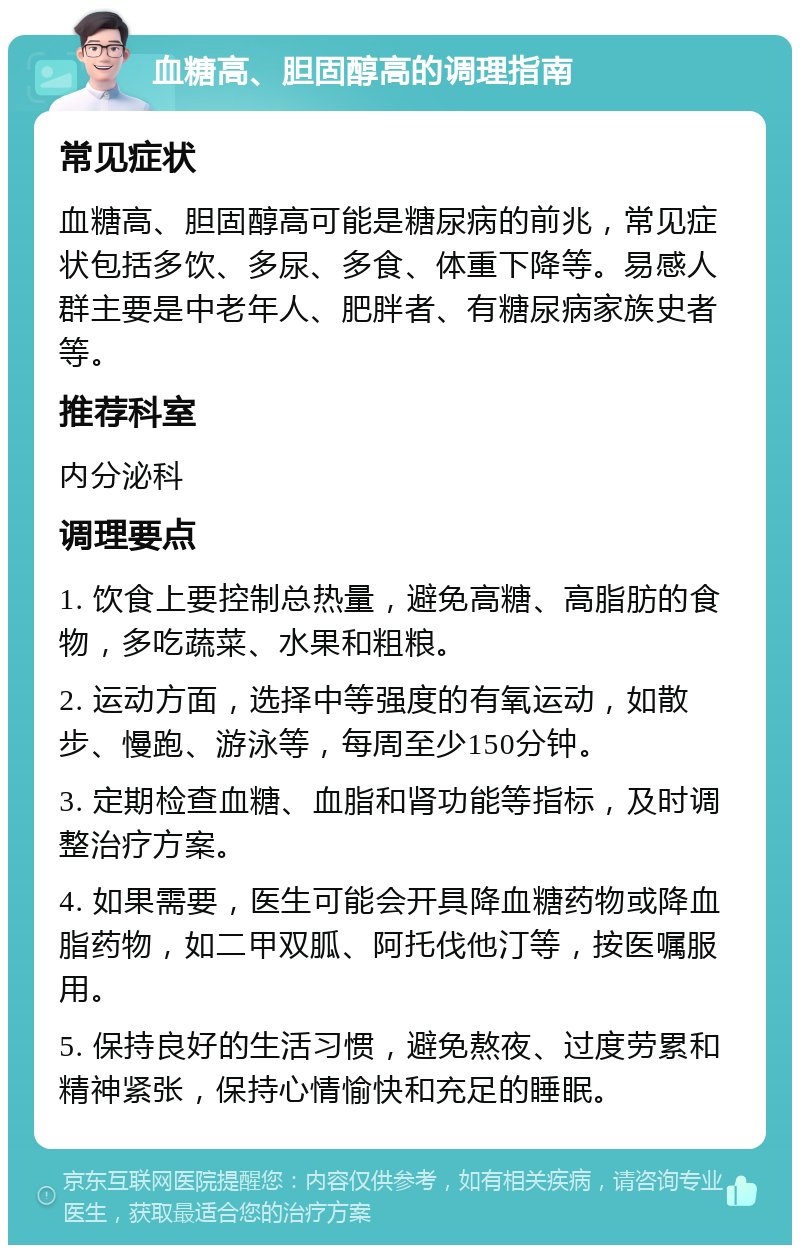 血糖高、胆固醇高的调理指南 常见症状 血糖高、胆固醇高可能是糖尿病的前兆，常见症状包括多饮、多尿、多食、体重下降等。易感人群主要是中老年人、肥胖者、有糖尿病家族史者等。 推荐科室 内分泌科 调理要点 1. 饮食上要控制总热量，避免高糖、高脂肪的食物，多吃蔬菜、水果和粗粮。 2. 运动方面，选择中等强度的有氧运动，如散步、慢跑、游泳等，每周至少150分钟。 3. 定期检查血糖、血脂和肾功能等指标，及时调整治疗方案。 4. 如果需要，医生可能会开具降血糖药物或降血脂药物，如二甲双胍、阿托伐他汀等，按医嘱服用。 5. 保持良好的生活习惯，避免熬夜、过度劳累和精神紧张，保持心情愉快和充足的睡眠。