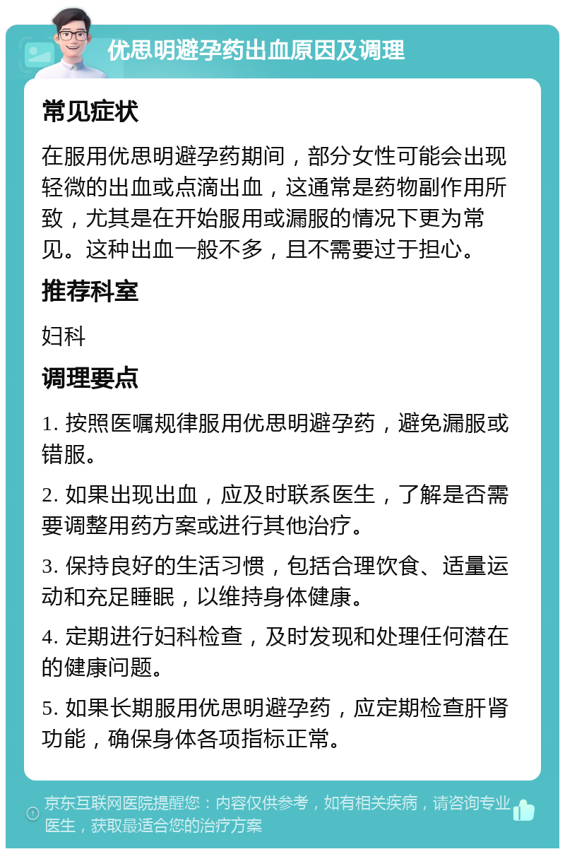 优思明避孕药出血原因及调理 常见症状 在服用优思明避孕药期间，部分女性可能会出现轻微的出血或点滴出血，这通常是药物副作用所致，尤其是在开始服用或漏服的情况下更为常见。这种出血一般不多，且不需要过于担心。 推荐科室 妇科 调理要点 1. 按照医嘱规律服用优思明避孕药，避免漏服或错服。 2. 如果出现出血，应及时联系医生，了解是否需要调整用药方案或进行其他治疗。 3. 保持良好的生活习惯，包括合理饮食、适量运动和充足睡眠，以维持身体健康。 4. 定期进行妇科检查，及时发现和处理任何潜在的健康问题。 5. 如果长期服用优思明避孕药，应定期检查肝肾功能，确保身体各项指标正常。