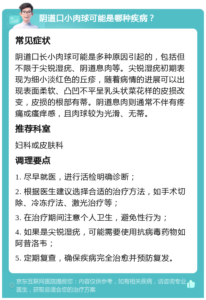 阴道口小肉球可能是哪种疾病？ 常见症状 阴道口长小肉球可能是多种原因引起的，包括但不限于尖锐湿疣、阴道息肉等。尖锐湿疣初期表现为细小淡红色的丘疹，随着病情的进展可以出现表面柔软、凸凹不平呈乳头状菜花样的皮损改变，皮损的根部有蒂。阴道息肉则通常不伴有疼痛或瘙痒感，且肉球较为光滑、无蒂。 推荐科室 妇科或皮肤科 调理要点 1. 尽早就医，进行活检明确诊断； 2. 根据医生建议选择合适的治疗方法，如手术切除、冷冻疗法、激光治疗等； 3. 在治疗期间注意个人卫生，避免性行为； 4. 如果是尖锐湿疣，可能需要使用抗病毒药物如阿昔洛韦； 5. 定期复查，确保疾病完全治愈并预防复发。