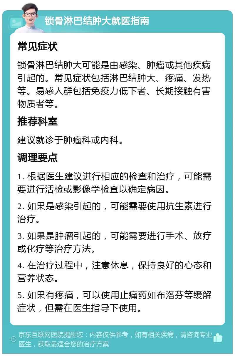 锁骨淋巴结肿大就医指南 常见症状 锁骨淋巴结肿大可能是由感染、肿瘤或其他疾病引起的。常见症状包括淋巴结肿大、疼痛、发热等。易感人群包括免疫力低下者、长期接触有害物质者等。 推荐科室 建议就诊于肿瘤科或内科。 调理要点 1. 根据医生建议进行相应的检查和治疗，可能需要进行活检或影像学检查以确定病因。 2. 如果是感染引起的，可能需要使用抗生素进行治疗。 3. 如果是肿瘤引起的，可能需要进行手术、放疗或化疗等治疗方法。 4. 在治疗过程中，注意休息，保持良好的心态和营养状态。 5. 如果有疼痛，可以使用止痛药如布洛芬等缓解症状，但需在医生指导下使用。