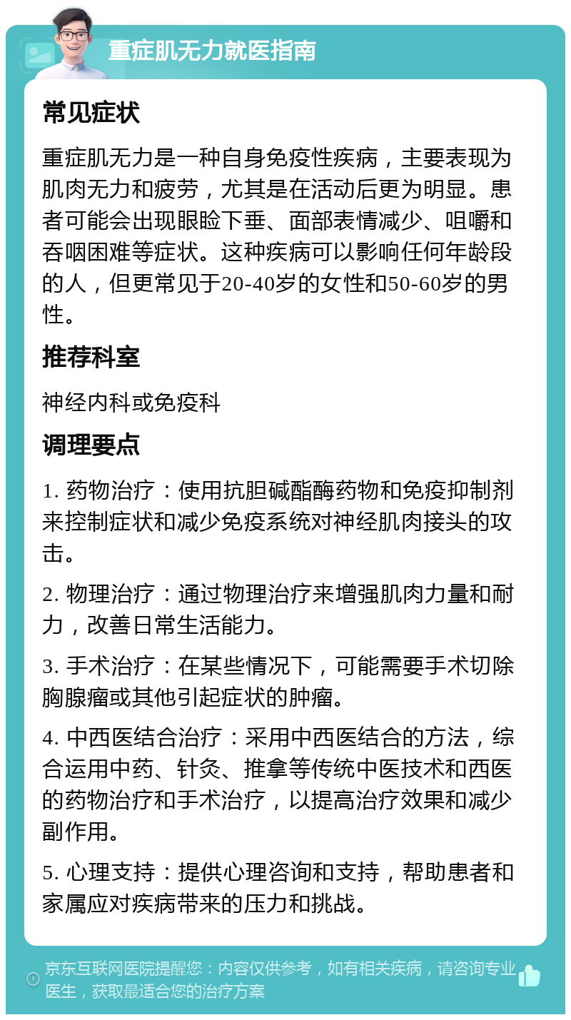 重症肌无力就医指南 常见症状 重症肌无力是一种自身免疫性疾病，主要表现为肌肉无力和疲劳，尤其是在活动后更为明显。患者可能会出现眼睑下垂、面部表情减少、咀嚼和吞咽困难等症状。这种疾病可以影响任何年龄段的人，但更常见于20-40岁的女性和50-60岁的男性。 推荐科室 神经内科或免疫科 调理要点 1. 药物治疗：使用抗胆碱酯酶药物和免疫抑制剂来控制症状和减少免疫系统对神经肌肉接头的攻击。 2. 物理治疗：通过物理治疗来增强肌肉力量和耐力，改善日常生活能力。 3. 手术治疗：在某些情况下，可能需要手术切除胸腺瘤或其他引起症状的肿瘤。 4. 中西医结合治疗：采用中西医结合的方法，综合运用中药、针灸、推拿等传统中医技术和西医的药物治疗和手术治疗，以提高治疗效果和减少副作用。 5. 心理支持：提供心理咨询和支持，帮助患者和家属应对疾病带来的压力和挑战。