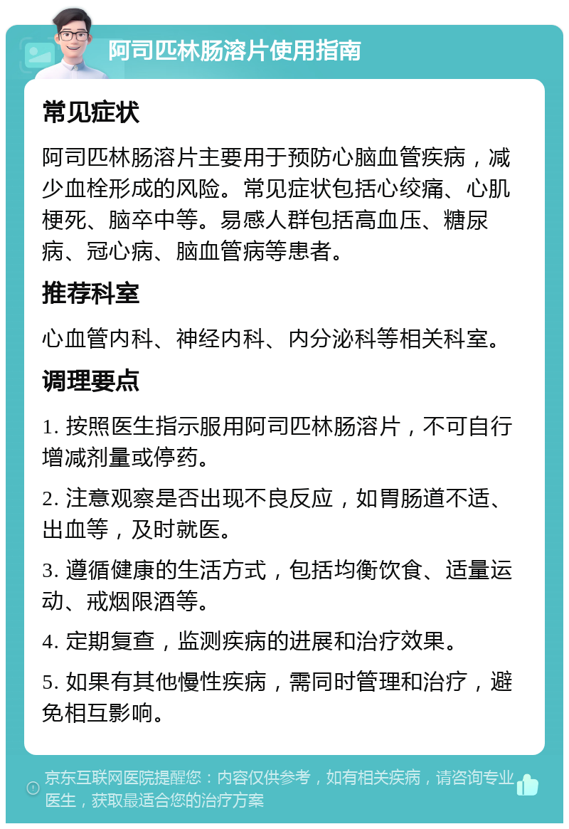 阿司匹林肠溶片使用指南 常见症状 阿司匹林肠溶片主要用于预防心脑血管疾病，减少血栓形成的风险。常见症状包括心绞痛、心肌梗死、脑卒中等。易感人群包括高血压、糖尿病、冠心病、脑血管病等患者。 推荐科室 心血管内科、神经内科、内分泌科等相关科室。 调理要点 1. 按照医生指示服用阿司匹林肠溶片，不可自行增减剂量或停药。 2. 注意观察是否出现不良反应，如胃肠道不适、出血等，及时就医。 3. 遵循健康的生活方式，包括均衡饮食、适量运动、戒烟限酒等。 4. 定期复查，监测疾病的进展和治疗效果。 5. 如果有其他慢性疾病，需同时管理和治疗，避免相互影响。