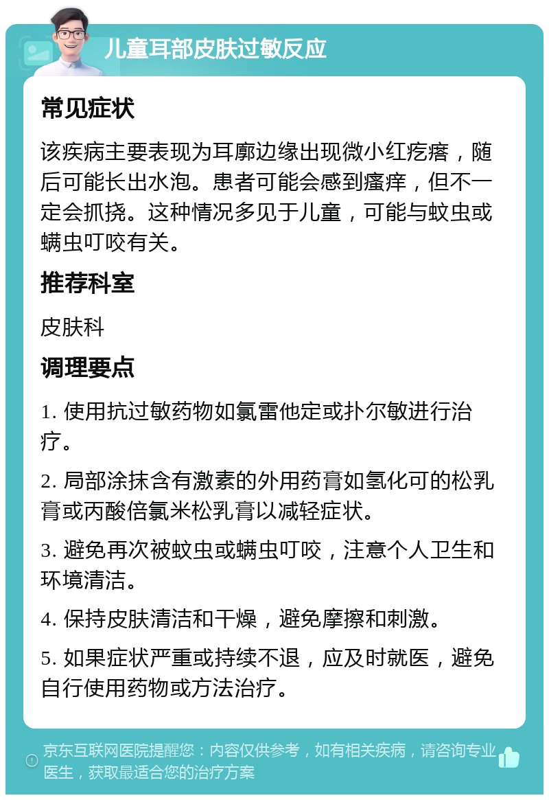 儿童耳部皮肤过敏反应 常见症状 该疾病主要表现为耳廓边缘出现微小红疙瘩，随后可能长出水泡。患者可能会感到瘙痒，但不一定会抓挠。这种情况多见于儿童，可能与蚊虫或螨虫叮咬有关。 推荐科室 皮肤科 调理要点 1. 使用抗过敏药物如氯雷他定或扑尔敏进行治疗。 2. 局部涂抹含有激素的外用药膏如氢化可的松乳膏或丙酸倍氯米松乳膏以减轻症状。 3. 避免再次被蚊虫或螨虫叮咬，注意个人卫生和环境清洁。 4. 保持皮肤清洁和干燥，避免摩擦和刺激。 5. 如果症状严重或持续不退，应及时就医，避免自行使用药物或方法治疗。