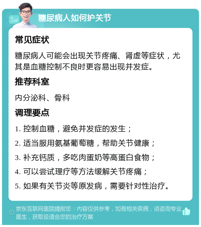 糖尿病人如何护关节 常见症状 糖尿病人可能会出现关节疼痛、肾虚等症状，尤其是血糖控制不良时更容易出现并发症。 推荐科室 内分泌科、骨科 调理要点 1. 控制血糖，避免并发症的发生； 2. 适当服用氨基葡萄糖，帮助关节健康； 3. 补充钙质，多吃肉蛋奶等高蛋白食物； 4. 可以尝试理疗等方法缓解关节疼痛； 5. 如果有关节炎等原发病，需要针对性治疗。