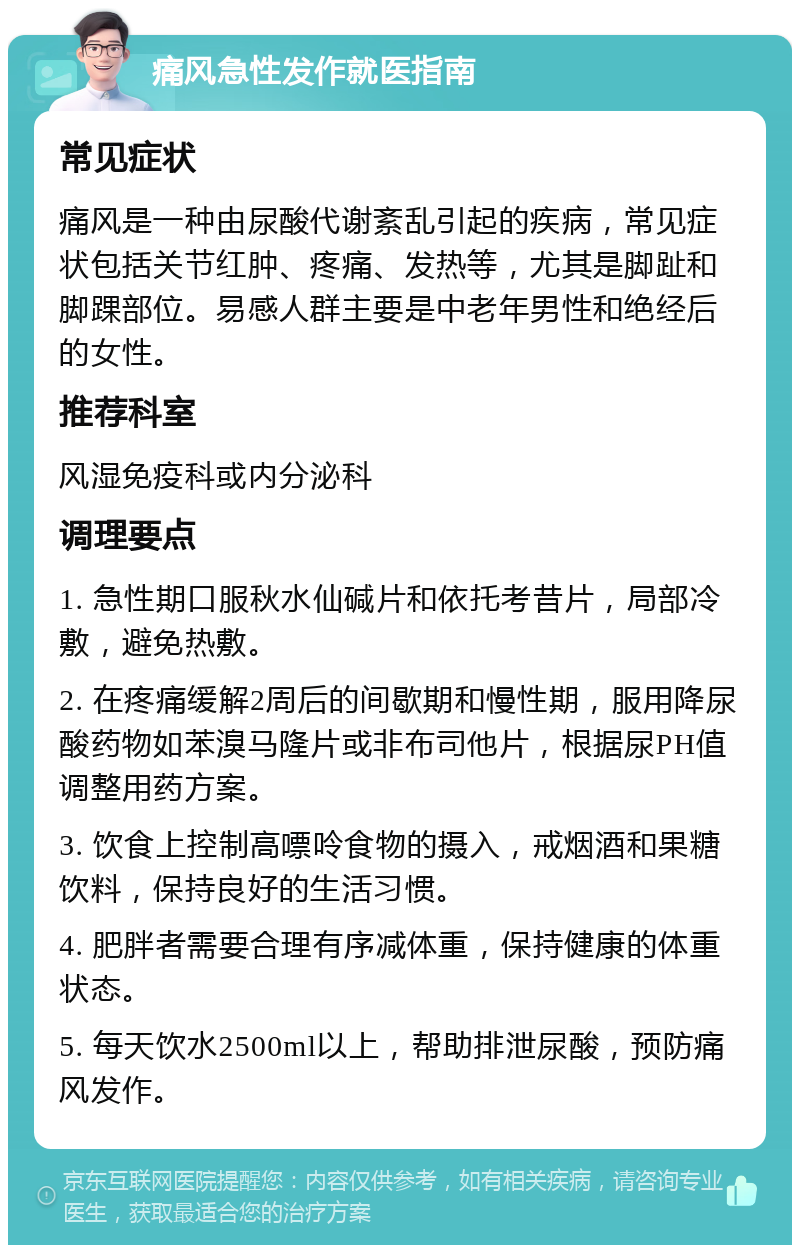 痛风急性发作就医指南 常见症状 痛风是一种由尿酸代谢紊乱引起的疾病，常见症状包括关节红肿、疼痛、发热等，尤其是脚趾和脚踝部位。易感人群主要是中老年男性和绝经后的女性。 推荐科室 风湿免疫科或内分泌科 调理要点 1. 急性期口服秋水仙碱片和依托考昔片，局部冷敷，避免热敷。 2. 在疼痛缓解2周后的间歇期和慢性期，服用降尿酸药物如苯溴马隆片或非布司他片，根据尿PH值调整用药方案。 3. 饮食上控制高嘌呤食物的摄入，戒烟酒和果糖饮料，保持良好的生活习惯。 4. 肥胖者需要合理有序减体重，保持健康的体重状态。 5. 每天饮水2500ml以上，帮助排泄尿酸，预防痛风发作。