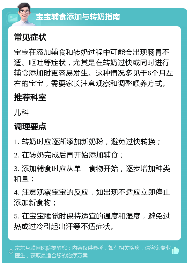 宝宝辅食添加与转奶指南 常见症状 宝宝在添加辅食和转奶过程中可能会出现肠胃不适、呕吐等症状，尤其是在转奶过快或同时进行辅食添加时更容易发生。这种情况多见于6个月左右的宝宝，需要家长注意观察和调整喂养方式。 推荐科室 儿科 调理要点 1. 转奶时应逐渐添加新奶粉，避免过快转换； 2. 在转奶完成后再开始添加辅食； 3. 添加辅食时应从单一食物开始，逐步增加种类和量； 4. 注意观察宝宝的反应，如出现不适应立即停止添加新食物； 5. 在宝宝睡觉时保持适宜的温度和湿度，避免过热或过冷引起出汗等不适症状。