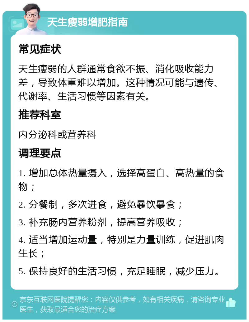 天生瘦弱增肥指南 常见症状 天生瘦弱的人群通常食欲不振、消化吸收能力差，导致体重难以增加。这种情况可能与遗传、代谢率、生活习惯等因素有关。 推荐科室 内分泌科或营养科 调理要点 1. 增加总体热量摄入，选择高蛋白、高热量的食物； 2. 分餐制，多次进食，避免暴饮暴食； 3. 补充肠内营养粉剂，提高营养吸收； 4. 适当增加运动量，特别是力量训练，促进肌肉生长； 5. 保持良好的生活习惯，充足睡眠，减少压力。