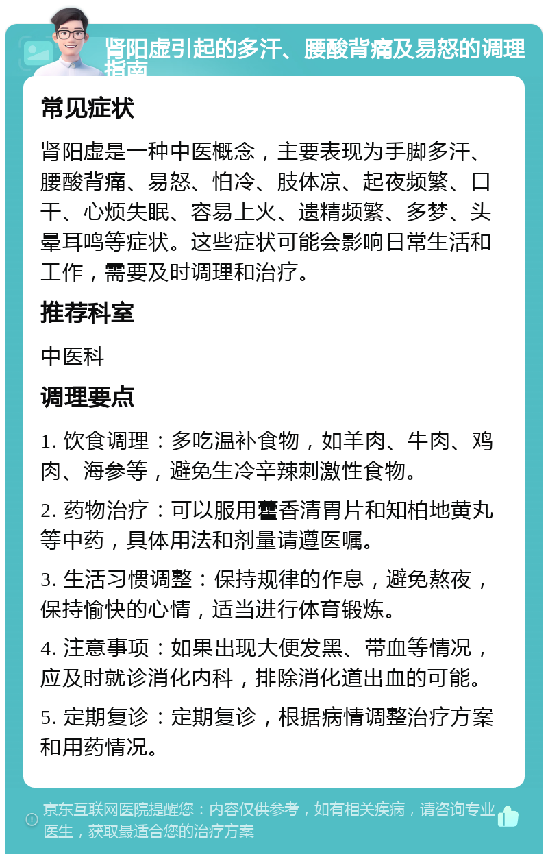 肾阳虚引起的多汗、腰酸背痛及易怒的调理指南 常见症状 肾阳虚是一种中医概念，主要表现为手脚多汗、腰酸背痛、易怒、怕冷、肢体凉、起夜频繁、口干、心烦失眠、容易上火、遗精频繁、多梦、头晕耳鸣等症状。这些症状可能会影响日常生活和工作，需要及时调理和治疗。 推荐科室 中医科 调理要点 1. 饮食调理：多吃温补食物，如羊肉、牛肉、鸡肉、海参等，避免生冷辛辣刺激性食物。 2. 药物治疗：可以服用藿香清胃片和知柏地黄丸等中药，具体用法和剂量请遵医嘱。 3. 生活习惯调整：保持规律的作息，避免熬夜，保持愉快的心情，适当进行体育锻炼。 4. 注意事项：如果出现大便发黑、带血等情况，应及时就诊消化内科，排除消化道出血的可能。 5. 定期复诊：定期复诊，根据病情调整治疗方案和用药情况。