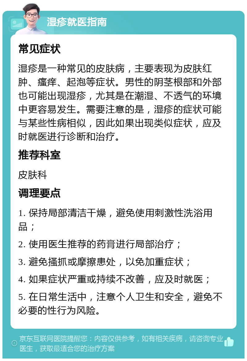 湿疹就医指南 常见症状 湿疹是一种常见的皮肤病，主要表现为皮肤红肿、瘙痒、起泡等症状。男性的阴茎根部和外部也可能出现湿疹，尤其是在潮湿、不透气的环境中更容易发生。需要注意的是，湿疹的症状可能与某些性病相似，因此如果出现类似症状，应及时就医进行诊断和治疗。 推荐科室 皮肤科 调理要点 1. 保持局部清洁干燥，避免使用刺激性洗浴用品； 2. 使用医生推荐的药膏进行局部治疗； 3. 避免搔抓或摩擦患处，以免加重症状； 4. 如果症状严重或持续不改善，应及时就医； 5. 在日常生活中，注意个人卫生和安全，避免不必要的性行为风险。