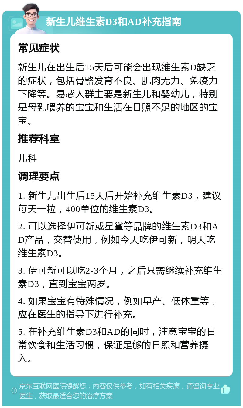 新生儿维生素D3和AD补充指南 常见症状 新生儿在出生后15天后可能会出现维生素D缺乏的症状，包括骨骼发育不良、肌肉无力、免疫力下降等。易感人群主要是新生儿和婴幼儿，特别是母乳喂养的宝宝和生活在日照不足的地区的宝宝。 推荐科室 儿科 调理要点 1. 新生儿出生后15天后开始补充维生素D3，建议每天一粒，400单位的维生素D3。 2. 可以选择伊可新或星鲨等品牌的维生素D3和AD产品，交替使用，例如今天吃伊可新，明天吃维生素D3。 3. 伊可新可以吃2-3个月，之后只需继续补充维生素D3，直到宝宝两岁。 4. 如果宝宝有特殊情况，例如早产、低体重等，应在医生的指导下进行补充。 5. 在补充维生素D3和AD的同时，注意宝宝的日常饮食和生活习惯，保证足够的日照和营养摄入。