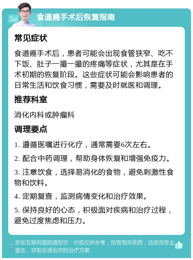 食道癌手术后恢复指南 常见症状 食道癌手术后，患者可能会出现食管狭窄、吃不下饭、肚子一撮一撮的疼痛等症状，尤其是在手术初期的恢复阶段。这些症状可能会影响患者的日常生活和饮食习惯，需要及时就医和调理。 推荐科室 消化内科或肿瘤科 调理要点 1. 遵循医嘱进行化疗，通常需要6次左右。 2. 配合中药调理，帮助身体恢复和增强免疫力。 3. 注意饮食，选择易消化的食物，避免刺激性食物和饮料。 4. 定期复查，监测病情变化和治疗效果。 5. 保持良好的心态，积极面对疾病和治疗过程，避免过度焦虑和压力。