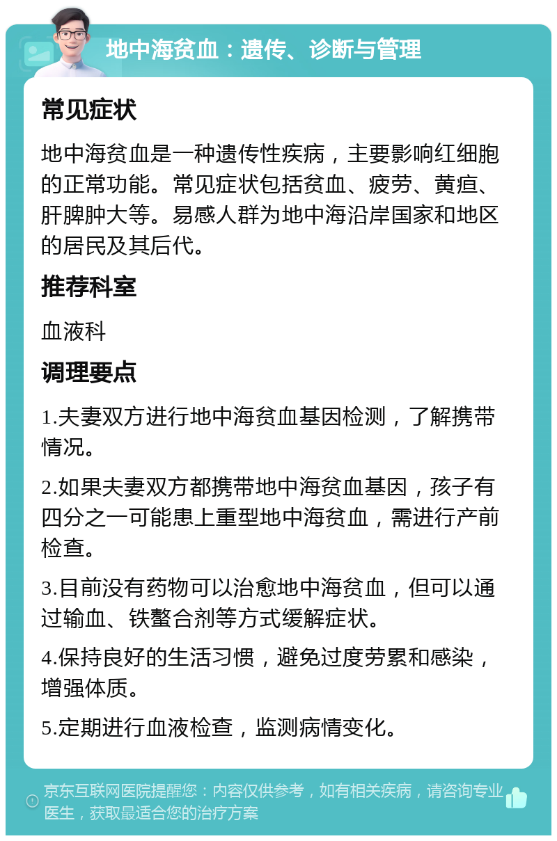 地中海贫血：遗传、诊断与管理 常见症状 地中海贫血是一种遗传性疾病，主要影响红细胞的正常功能。常见症状包括贫血、疲劳、黄疸、肝脾肿大等。易感人群为地中海沿岸国家和地区的居民及其后代。 推荐科室 血液科 调理要点 1.夫妻双方进行地中海贫血基因检测，了解携带情况。 2.如果夫妻双方都携带地中海贫血基因，孩子有四分之一可能患上重型地中海贫血，需进行产前检查。 3.目前没有药物可以治愈地中海贫血，但可以通过输血、铁螯合剂等方式缓解症状。 4.保持良好的生活习惯，避免过度劳累和感染，增强体质。 5.定期进行血液检查，监测病情变化。