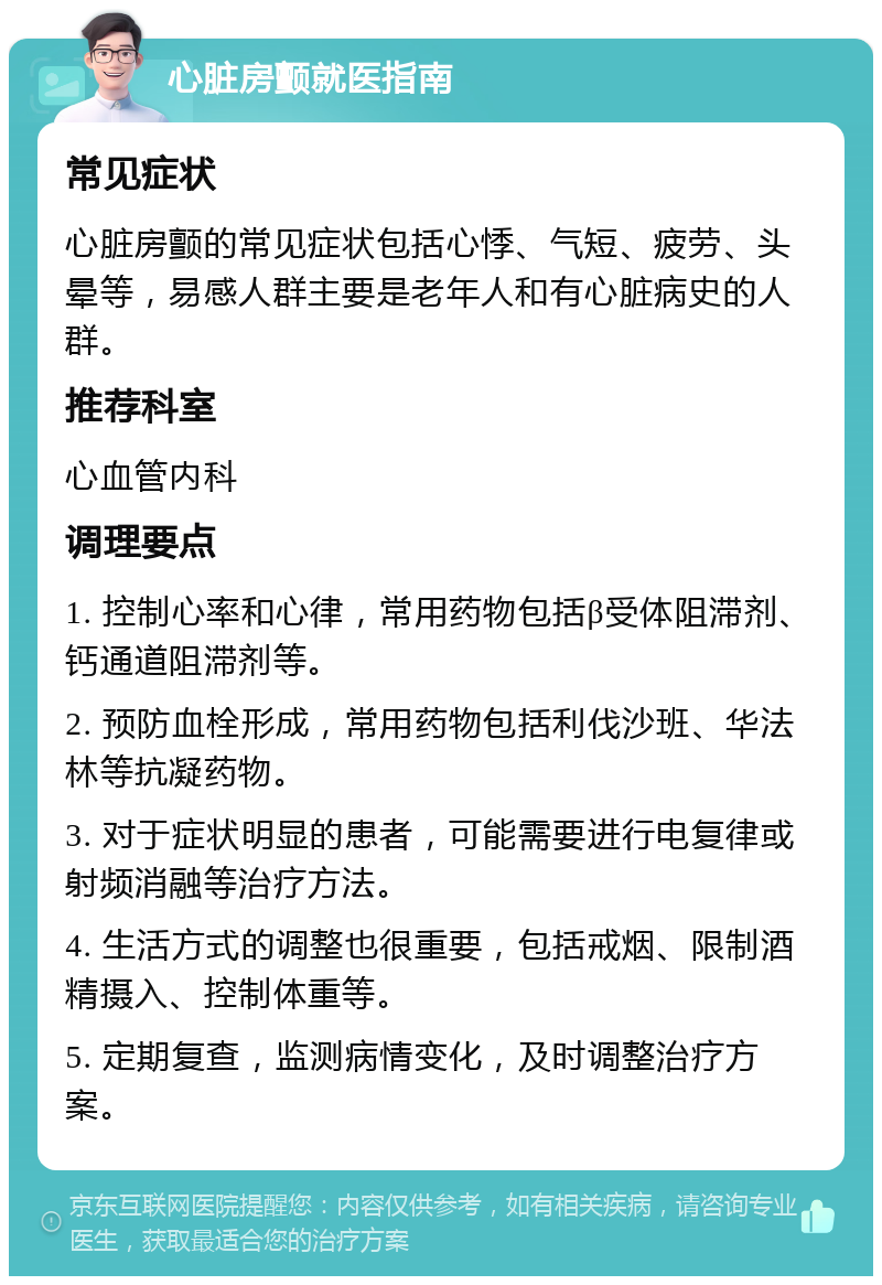 心脏房颤就医指南 常见症状 心脏房颤的常见症状包括心悸、气短、疲劳、头晕等，易感人群主要是老年人和有心脏病史的人群。 推荐科室 心血管内科 调理要点 1. 控制心率和心律，常用药物包括β受体阻滞剂、钙通道阻滞剂等。 2. 预防血栓形成，常用药物包括利伐沙班、华法林等抗凝药物。 3. 对于症状明显的患者，可能需要进行电复律或射频消融等治疗方法。 4. 生活方式的调整也很重要，包括戒烟、限制酒精摄入、控制体重等。 5. 定期复查，监测病情变化，及时调整治疗方案。