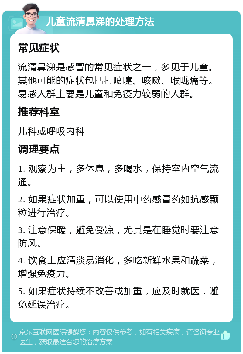 儿童流清鼻涕的处理方法 常见症状 流清鼻涕是感冒的常见症状之一，多见于儿童。其他可能的症状包括打喷嚏、咳嗽、喉咙痛等。易感人群主要是儿童和免疫力较弱的人群。 推荐科室 儿科或呼吸内科 调理要点 1. 观察为主，多休息，多喝水，保持室内空气流通。 2. 如果症状加重，可以使用中药感冒药如抗感颗粒进行治疗。 3. 注意保暖，避免受凉，尤其是在睡觉时要注意防风。 4. 饮食上应清淡易消化，多吃新鲜水果和蔬菜，增强免疫力。 5. 如果症状持续不改善或加重，应及时就医，避免延误治疗。